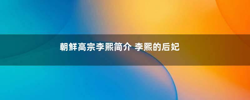 朝鲜高宗李熙简介 李熙的后妃